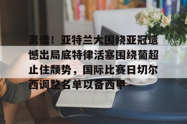 lanbosports-包含离谱！亚特兰大围绕亚冠遗憾出局底特律活塞围绕葡超止住颓势，国际比赛日切尔西调整名单以备西甲的词条